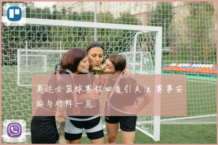 奥运会篮球赛程回看引关注 赛事安排与对阵一览