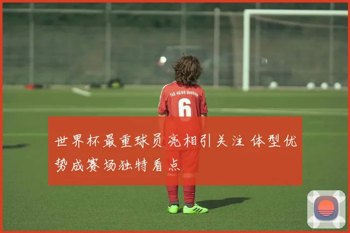 世界杯最重球员亮相引关注 体型优势成赛场独特看点