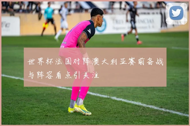 世界杯法国对阵澳大利亚赛前备战与阵容看点引关注