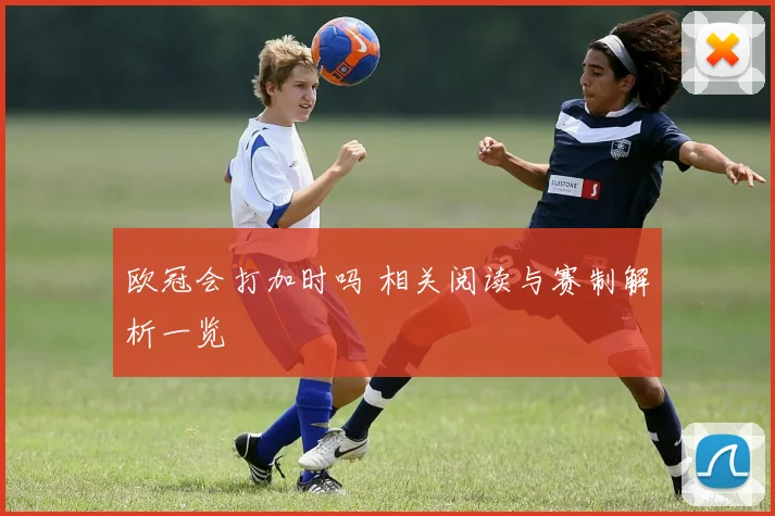 欧冠会打加时吗 相关阅读与赛制解析一览